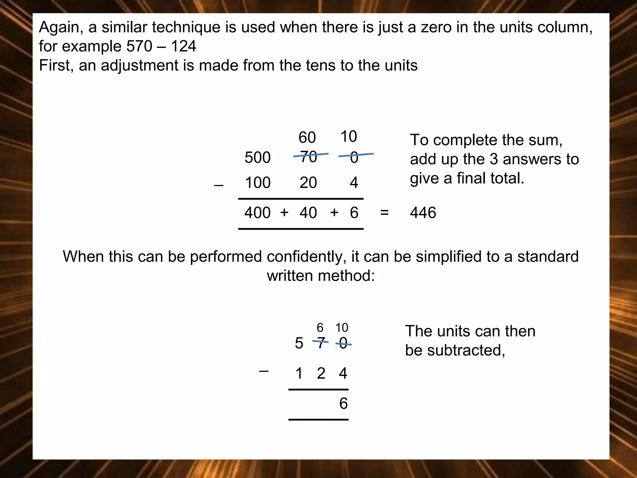 Again, a similar technique is used when there is just a zero in the units column,
for example 570 – 124
First, an adjustment is made from the tens to the units

500
_

60
70

10
0

100

20

4

400 + 40 + 6

To complete the sum,
add up the 3 answers to
give a final total.
=

446

When this can be performed confidently, it can be simplified to a standard
written method:
6 10

5 7 0
_

1 2 4
6

The units can then
be subtracted,

 