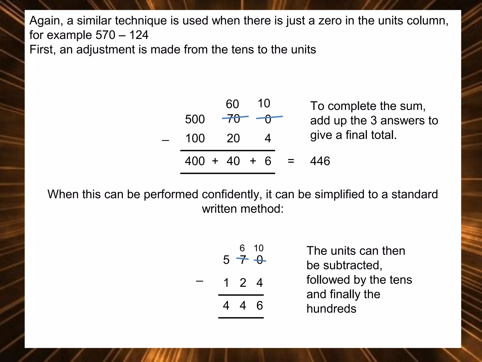 Again, a similar technique is used when there is just a zero in the units column,
for example 570 – 124
First, an adjustment is made from the tens to the units

500
_

60
70

10
0

100

20

4

400 + 40 + 6

To complete the sum,
add up the 3 answers to
give a final total.
=

446

When this can be performed confidently, it can be simplified to a standard
written method:
6 10

5 7 0
_

1 2 4
4 4 6

The units can then
be subtracted,
followed by the tens
and finally the
hundreds

 