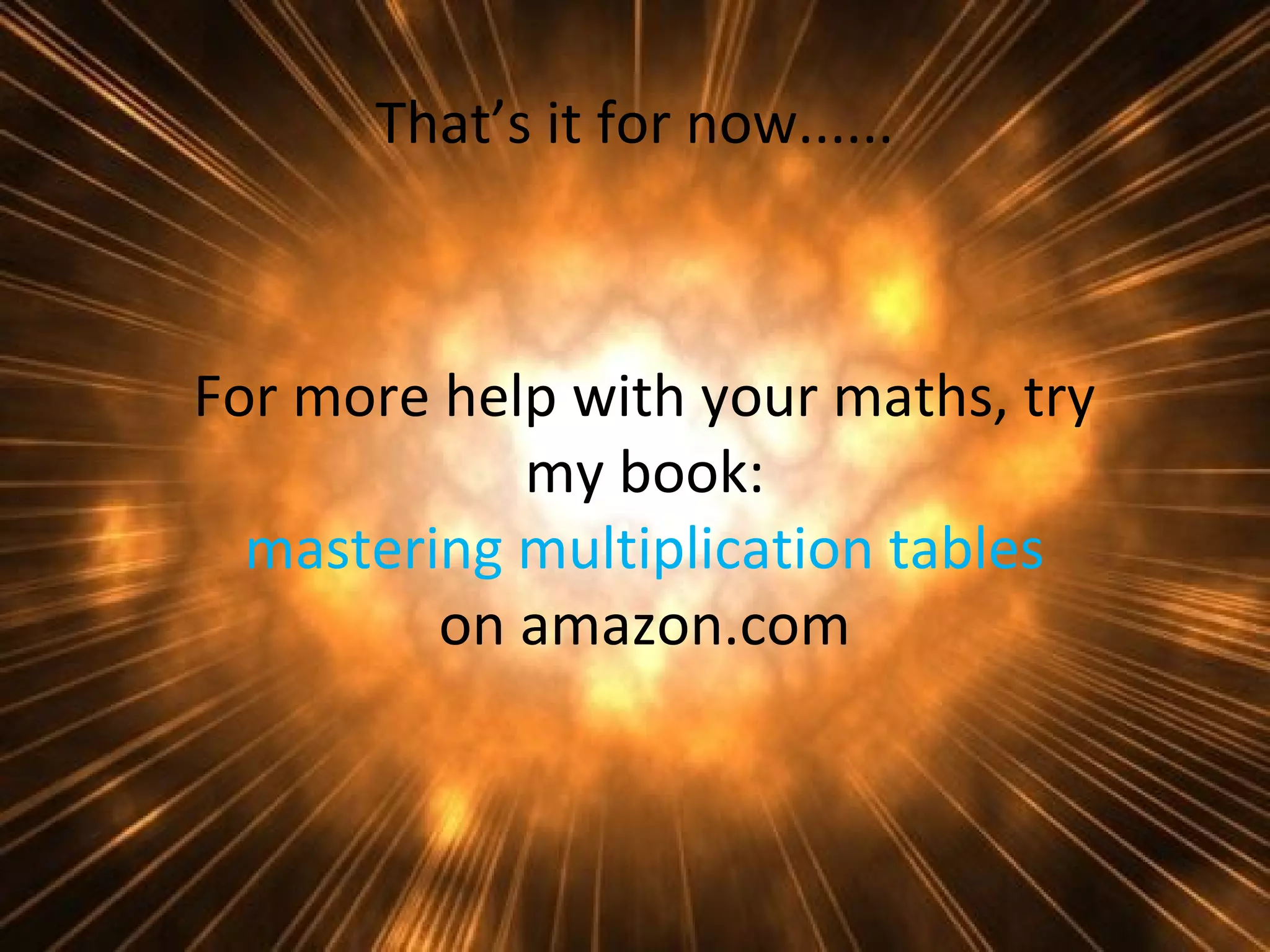 That’s it for now......

For more help with your maths, try
my book:
mastering multiplication tables
on amazon.com

 