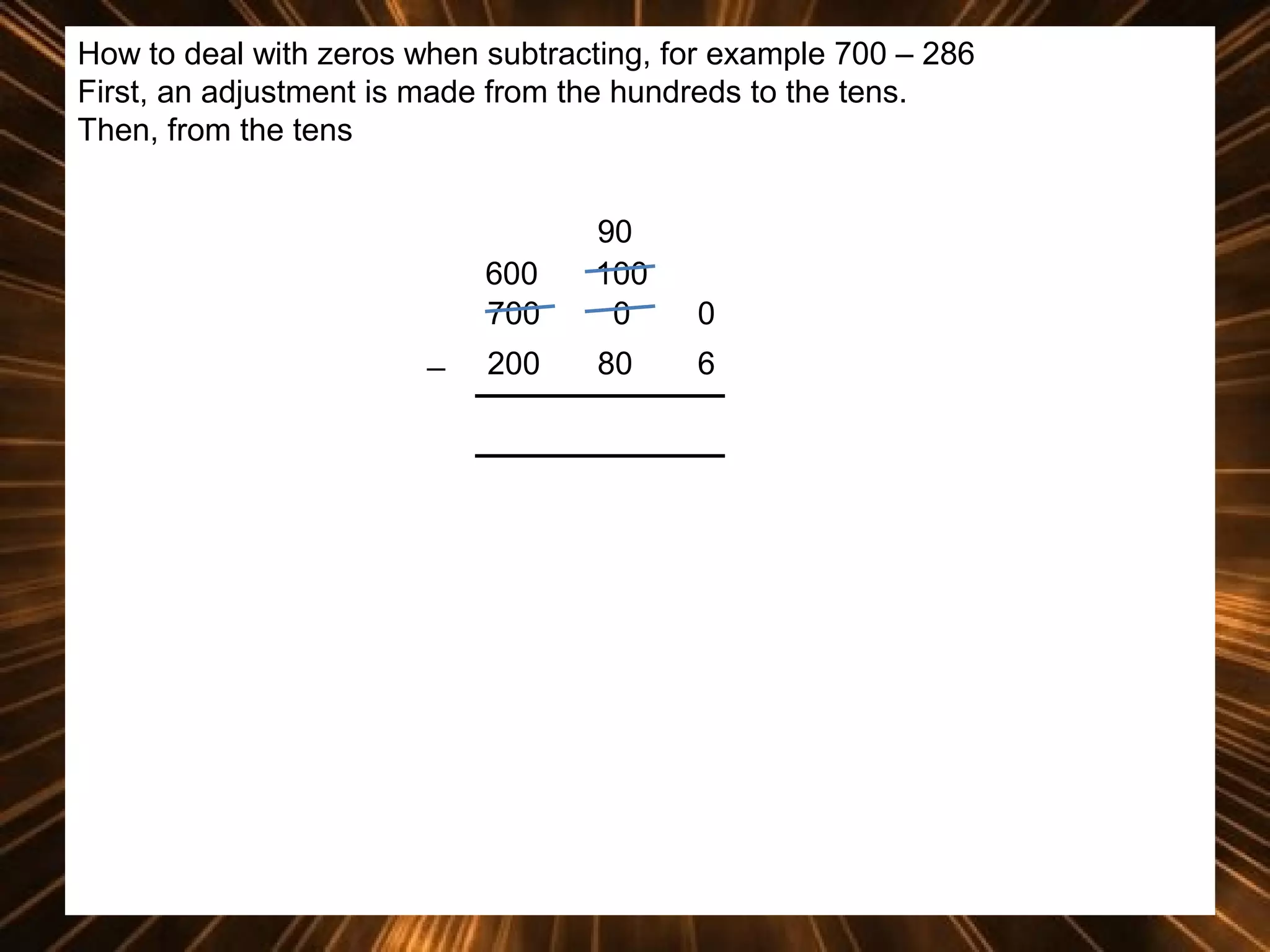 How to deal with zeros when subtracting, for example 700 – 286
First, an adjustment is made from the hundreds to the tens.
Then, from the tens

600
700
_

90
100
0

0

200

80

6

 