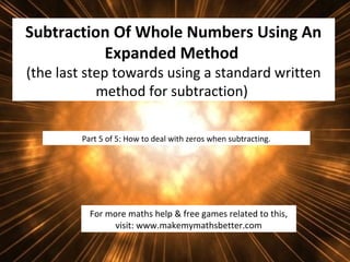 Subtraction Of Whole Numbers Using An
Expanded Method
(the last step towards using a standard written
method for subtraction)
Part 5 of 5: How to deal with zeros when subtracting.

For more maths help & free games related to this,
visit: www.makemymathsbetter.com

 