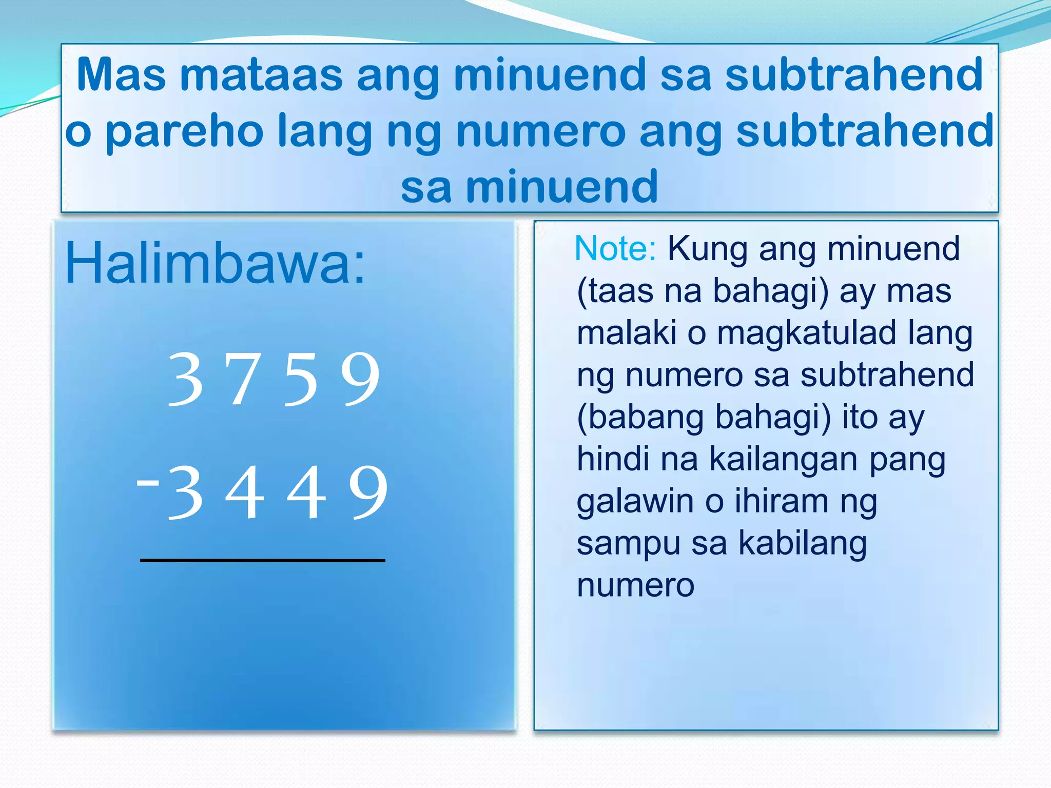 Mas mataas ang minuend sa subtrahend
o pareho lang ng numero ang subtrahend
sa minuend
Halimbawa:
3 7 5 9
-3 4 4 9
Note: Kung ang minuend
(taas na bahagi) ay mas
malaki o magkatulad lang
ng numero sa subtrahend
(babang bahagi) ito ay
hindi na kailangan pang
galawin o ihiram ng
sampu sa kabilang
numero
 