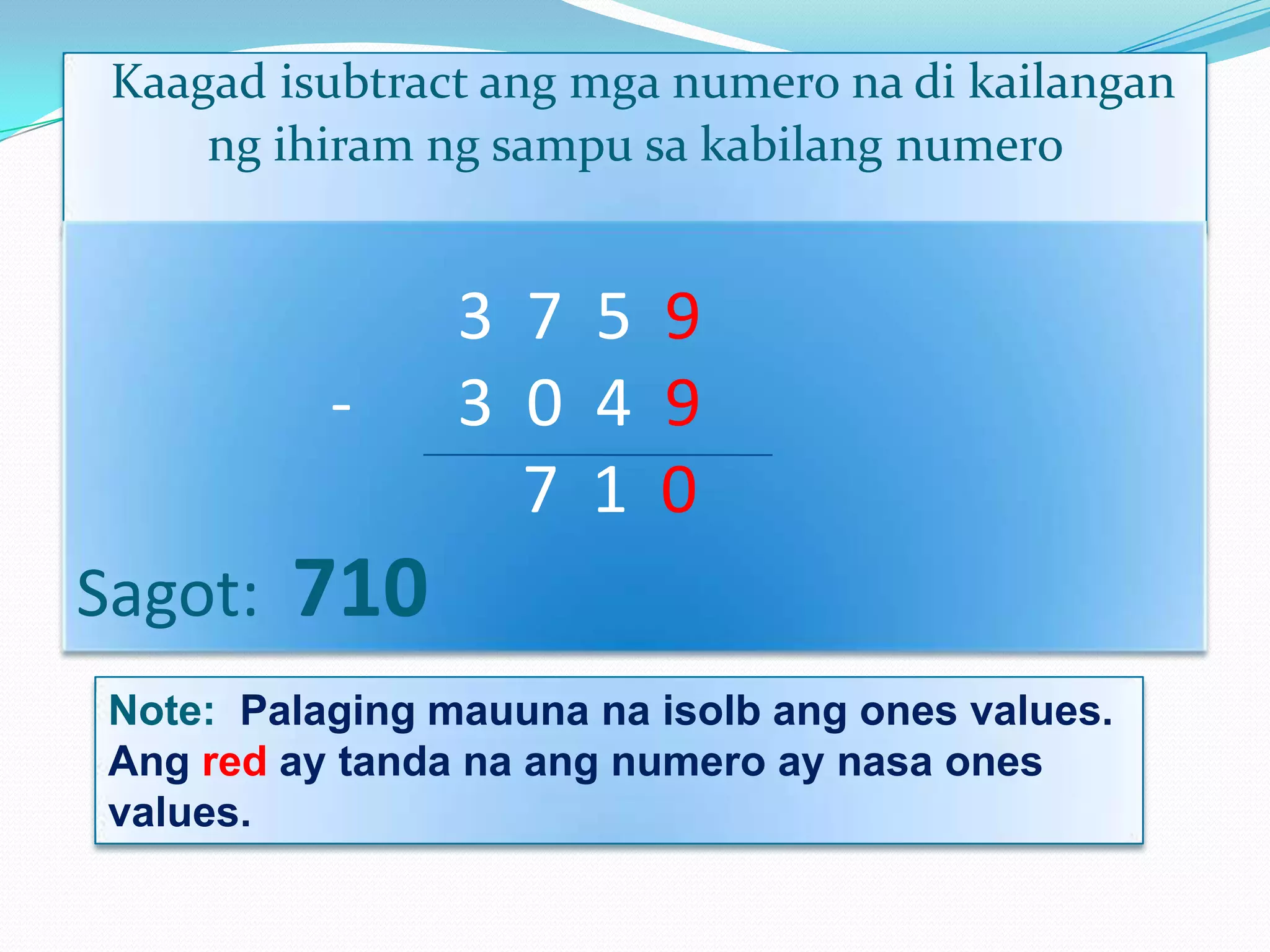 Kaagad isubtract ang mga numero na di kailangan
ng ihiram ng sampu sa kabilang numero
3 7 5 9
- 3 0 4 9
7 1 0
Sagot: 710
Note: Palaging mauuna na isolb ang ones values.
Ang red ay tanda na ang numero ay nasa ones
values.
 
