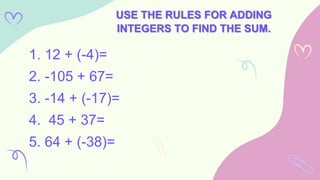 1. 12 + (-4)=
2. -105 + 67=
3. -14 + (-17)=
4. 45 + 37=
5. 64 + (-38)=
USE THE RULES FOR ADDING
INTEGERS TO FIND THE SUM.
 