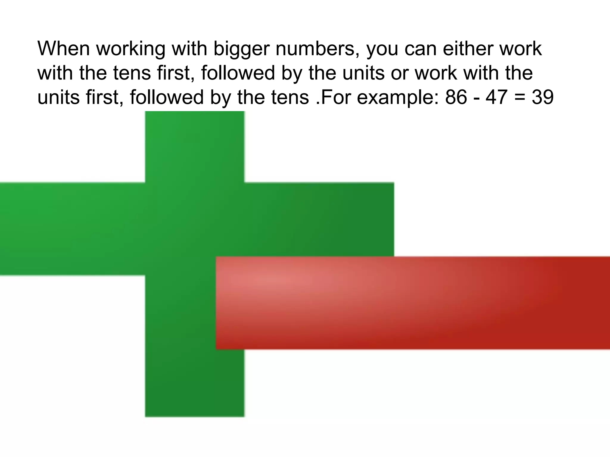 When working with bigger numbers, you can either work
with the tens first, followed by the units or work with the
units first, followed by the tens .For example: 86 - 47 = 39

 