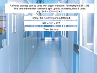 A similar process can be used with bigger numbers, for example 527 - 345
This time the smaller number is split up into hundreds, tens & units:
e.g. 345 = 300 + 40 + 5
Firstly, the hundreds are subtracted:
527 – 300 = 227
Then the tens:

 
