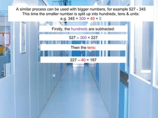 A similar process can be used with bigger numbers, for example 527 - 345
This time the smaller number is split up into hundreds, tens & units:
e.g. 345 = 300 + 40 + 5
Firstly, the hundreds are subtracted:
527 – 300 = 227
Then the tens:
227 – 40 = 187

 