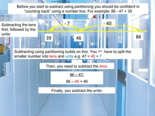 Before you start to subtract using partitioning you should be confident in
“counting back” using a number line. For example: 86 - 47 = 39
Subtracting the tens
first, followed by the
units:

-7
39

- 40
46

Subtracting using partitioning builds on this. You 1st have to split the
smaller number into tens and units e.g. 47 = 40 + 7
Then, you need to subtract the tens:
86 – 47:
86 – 40 = 46
Finally, you subtract the units:

86

 
