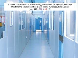 A similar process can be used with bigger numbers, for example 527 - 345
This time the smaller number is split up into hundreds, tens & units:
e.g. 345 = 300 + 40 + 5

 