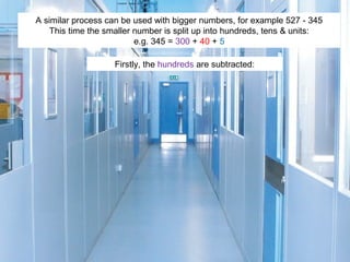 A similar process can be used with bigger numbers, for example 527 - 345
This time the smaller number is split up into hundreds, tens & units:
e.g. 345 = 300 + 40 + 5
Firstly, the hundreds are subtracted:

 
