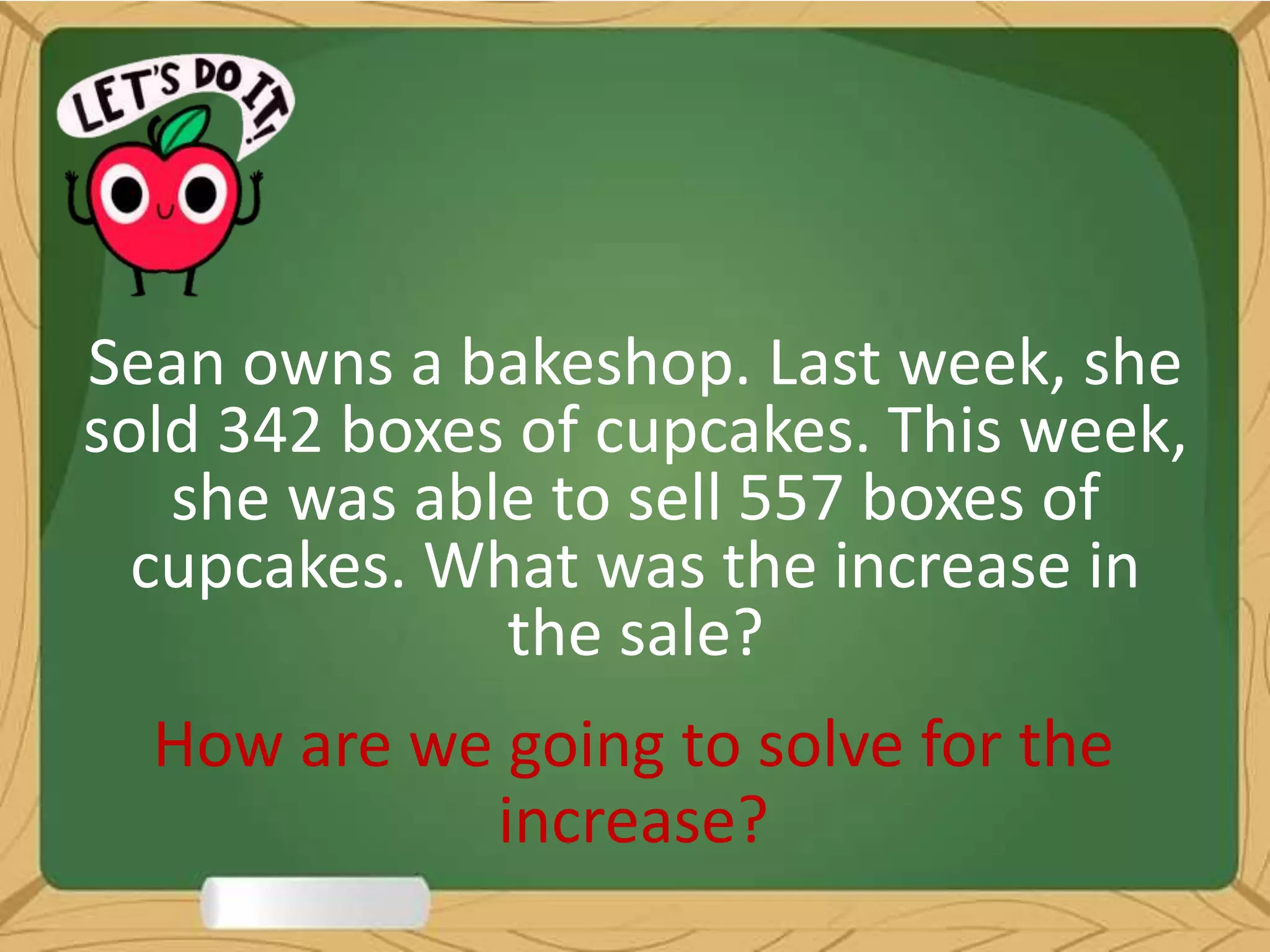 Sean owns a bakeshop. Last week, she
sold 342 boxes of cupcakes. This week,
she was able to sell 557 boxes of
cupcakes. What was the increase in
the sale?
How are we going to solve for the
increase?