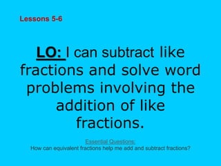 Lessons 5-6
LO: I can subtract like
fractions and solve word
problems involving the
addition of like
fractions.
Essential Questions:
How can equivalent fractions help me add and subtract fractions?
 