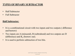 TYPES OF BINARY SUBTRACTOR
• Half Subtractor
• Full Subtractor
Half Subtractor:
• It is a combinational circuit with two inputs and two outputs ( difference
and borrow)
• Two inputs are A (minuend), B (subtrahend) and two outputs are D
(difference) and Bo (borrow out).
• It is used to perform subtraction of two bits.
3
syed hasan saeed, Integral University,
Lucknow
 