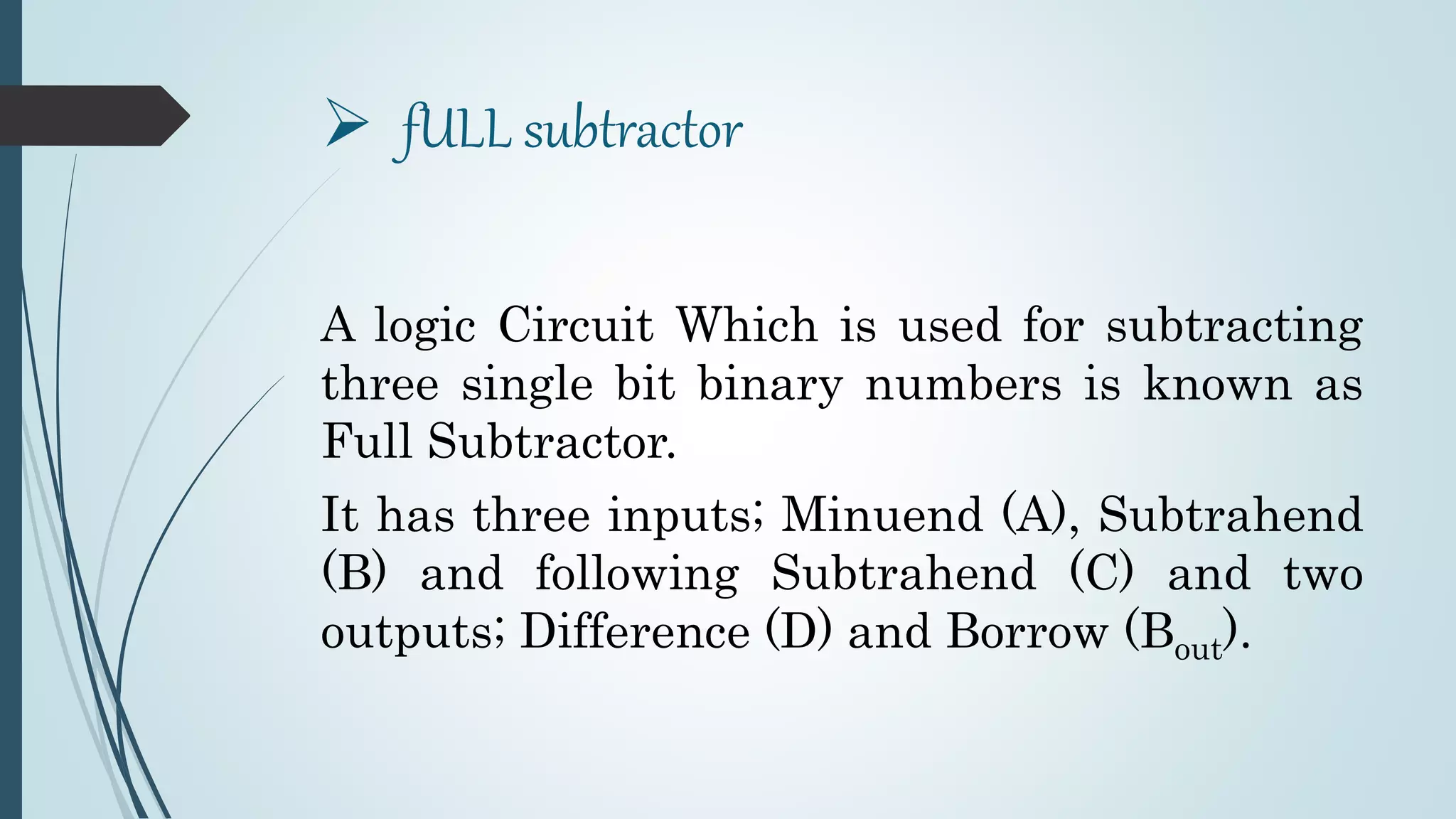  fULL subtractor
A logic Circuit Which is used for subtracting
three single bit binary numbers is known as
Full Subtractor.
It has three inputs; Minuend (A), Subtrahend
(B) and following Subtrahend (C) and two
outputs; Difference (D) and Borrow (Bout).
 