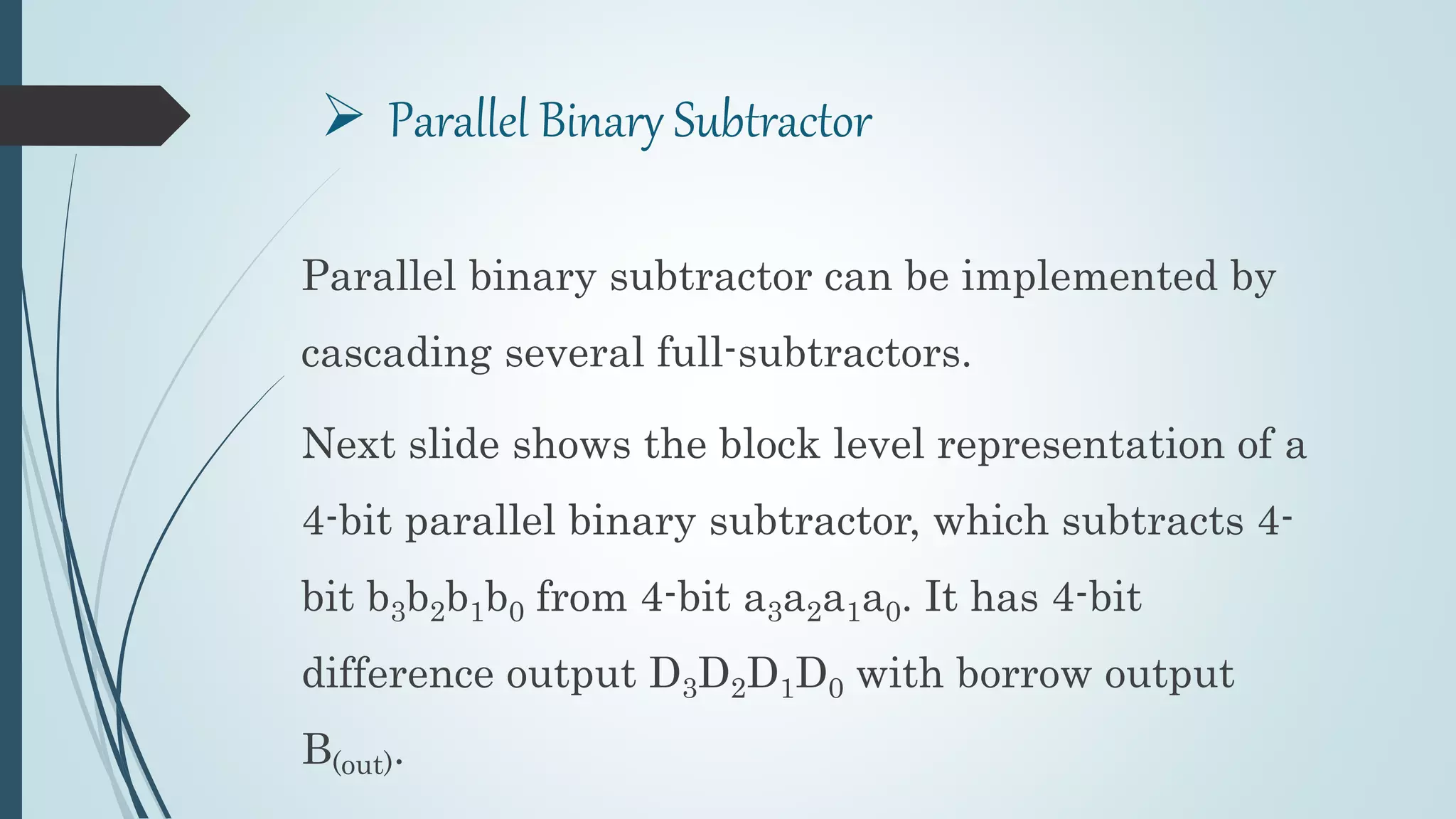  Parallel Binary Subtractor
Parallel binary subtractor can be implemented by
cascading several full-subtractors.
Next slide shows the block level representation of a
4-bit parallel binary subtractor, which subtracts 4-
bit b3b2b1b0 from 4-bit a3a2a1a0. It has 4-bit
difference output D3D2D1D0 with borrow output
B(out).
 