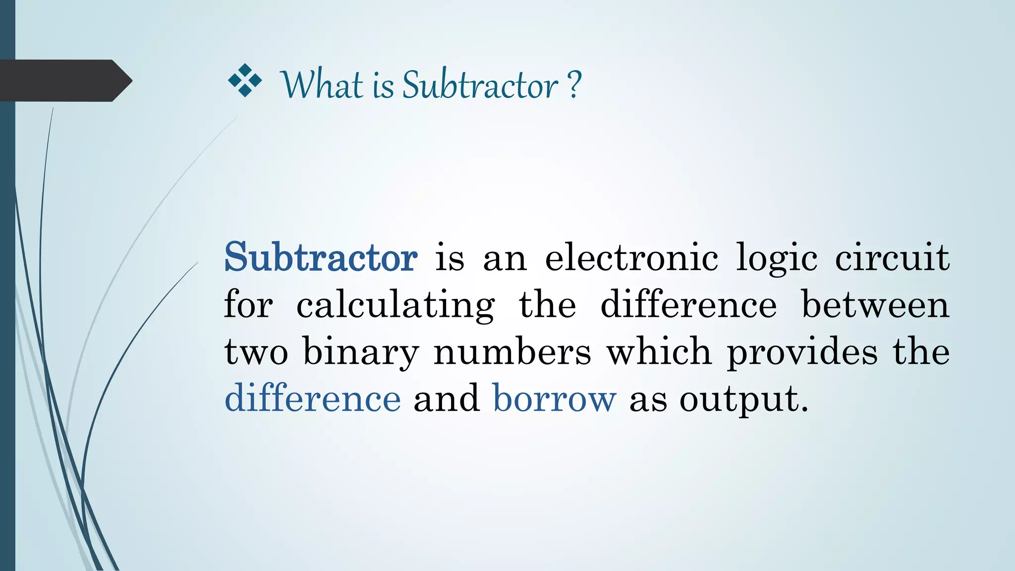  What is Subtractor ?
Subtractor is an electronic logic circuit
for calculating the difference between
two binary numbers which provides the
difference and borrow as output.
 
