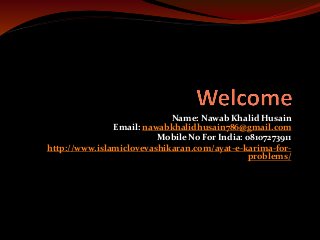 Name: Nawab Khalid Husain
Email: nawabkhalidhusain786@gmail.com
Mobile No For India: 08107273911
http://www.islamiclovevashikaran.com/ayat-e-karima-for-
problems/
 