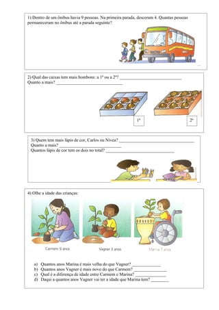 1) Dentro de um ônibus havia 9 pessoas. Na primeira parada, desceram 4. Quantas pessoas
permaneceram no ônibus até a parada seguinte?




2) Qual das caixas tem mais bombons: a 1ª ou a 2º? ____________________________
Quanto a mais? ______________________________




                                                           1ª                             2ª



 3) Quem tem mais lápis de cor, Carlos ou Nívea? __________________________________
 Quanto a mais? ____________________________
 Quantos lápis de cor tem os dois no total? _______________________________




4) Olhe a idade das crianças:




   a)   Quantos anos Marina é mais velha do que Vagner? _____________
   b)   Quantos anos Vagner é mais novo do que Carmem? _______________
   c)   Qual é a diferença de idade entre Carmem e Marina? ______________
   d)   Daqui a quantos anos Vagner vai ter a idade que Marina tem? ________
 
