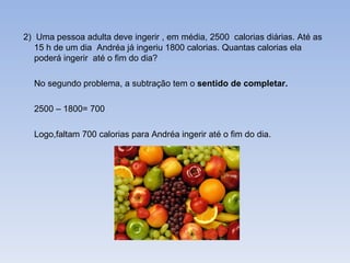 2)  Uma pessoa adulta deve ingerir , em média, 2500  calorias diárias. Até as 15 h de um dia  Andréa já ingeriu 1800 calorias. Quantas calorias ela poderá ingerir  até o fim do dia? No segundo problema, a subtração tem o  sentido de completar. 2500 – 1800= 700 Logo,faltam 700 calorias para Andréa ingerir até o fim do dia. 