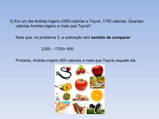 3) Em um dia Andréa ingeriu 2350 calorias e Tayná ,1750 calorias. Quantas calorias Andréa ingeriu a mais que Tayná? Note que, no problema 3, a subtração tem  sentido de comparar 2350 – 1750= 600 Portanto, Andréa ingeriu 600 calorias a mais que Tayná naquele dia. 