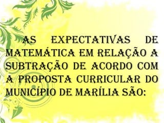 As expectativas de Matemática em relação a subtração de acordo com a Proposta Curricular do Município de Marília são: 
 
