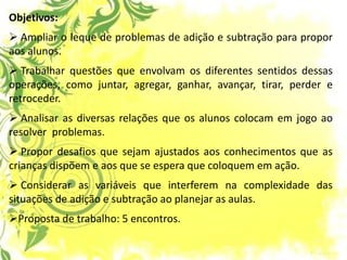 Objetivos: 
 Ampliar o leque de problemas de adição e subtração para propor aos alunos. 
 Trabalhar questões que envolvam os diferentes sentidos dessas operações, como juntar, agregar, ganhar, avançar, tirar, perder e retroceder. 
 Analisar as diversas relações que os alunos colocam em jogo ao resolver problemas. 
 Propor desafios que sejam ajustados aos conhecimentos que as crianças dispõem e aos que se espera que coloquem em ação. 
 Considerar as variáveis que interferem na complexidade das situações de adição e subtração ao planejar as aulas. 
Proposta de trabalho: 5 encontros.  