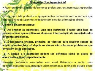 1ª reunião: Sondagem inicial 
 Fazer um levantamento de como os professores ensinam essas operações na escola. 
 Em grupos (de preferência agrupamentos de acordo com o ano em que está lecionando) sugerimos o debate com eles das afirmações abaixo. O ensino do campo aditivo 1- Ao ensinar as operações, uma boa estratégia é fazer uma lista de palavras-chave que auxiliem os alunos na interpretação de enunciados dos diferentes problemas. 2- É necessário ensinar, primeiro, as técnicas para resolver contas de adição e subtração e só depois os alunos vão solucionar problemas que envolvam essas operações. 3- A adição e a subtração podem ser definidas como as ações de acrescentar e tirar, respectivamente. 
 Nossos professores concordam com elas? Oriente-os a anotar suas opiniões e justificativas, para que sejam retomadas ao final do estudo desse tema.  