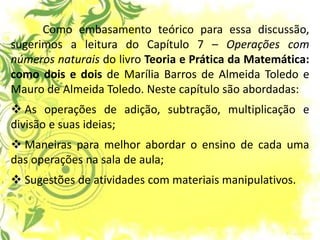 Como embasamento teórico para essa discussão, sugerimos a leitura do Capítulo 7 – Operações com números naturais do livro Teoria e Prática da Matemática: como dois e dois de Marília Barros de Almeida Toledo e Mauro de Almeida Toledo. Neste capítulo são abordadas: 
 As operações de adição, subtração, multiplicação e divisão e suas ideias; 
 Maneiras para melhor abordar o ensino de cada uma das operações na sala de aula; 
 Sugestões de atividades com materiais manipulativos.  
