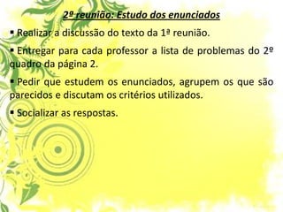 2ª reunião: Estudo dos enunciados 
 Realizar a discussão do texto da 1ª reunião. 
 Entregar para cada professor a lista de problemas do 2º quadro da página 2. 
 Pedir que estudem os enunciados, agrupem os que são parecidos e discutam os critérios utilizados. 
 Socializar as respostas.  