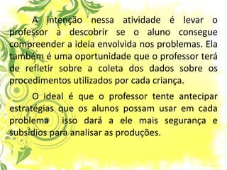 A intenção nessa atividade é levar o professor a descobrir se o aluno consegue compreender a ideia envolvida nos problemas. Ela também é uma oportunidade que o professor terá de refletir sobre a coleta dos dados sobre os procedimentos utilizados por cada criança. O ideal é que o professor tente antecipar estratégias que os alunos possam usar em cada problema isso dará a ele mais segurança e subsídios para analisar as produções.  