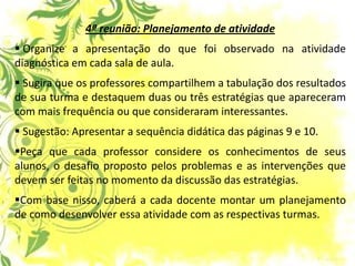 4ª reunião: Planejamento de atividade 
 Organize a apresentação do que foi observado na atividade diagnóstica em cada sala de aula. 
 Sugira que os professores compartilhem a tabulação dos resultados de sua turma e destaquem duas ou três estratégias que apareceram com mais frequência ou que consideraram interessantes. 
 Sugestão: Apresentar a sequência didática das páginas 9 e 10. 
Peça que cada professor considere os conhecimentos de seus alunos, o desafio proposto pelos problemas e as intervenções que devem ser feitas no momento da discussão das estratégias. 
Com base nisso, caberá a cada docente montar um planejamento de como desenvolver essa atividade com as respectivas turmas.  