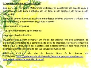5ª reunião: Análise do livro didático Boa parte dos livros de Matemática distingue os problemas de acordo com a operação utilizada para a solução: de um lado, os de adição e, de outro, os de subtração. Proponha que os docentes escolham uma dessas edições (pode ser a adotada na rede de ensino) e observem os seguintes aspectos: - As operações propostas; - Os tipos de problema apresentados; - A progressão dos desafios. Os professores devem construir um índice das páginas em que aparecem os problemas, considerando a complexidade de cada proposta, e prestar atenção no fato de que a dificuldade das questões não necessariamente está relacionada à operação aritmética solicitada por sua solução convencional. Atividade adaptada do site da Revista Nova Escola. Acesso em 09/08/2014.(http://gestaoescolar.abril.com.br/formacao/4o-modulo-diversas- logicas-adicao-subtracao-637419.shtml)  