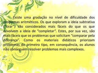 Existe uma gradação no nível de dificuldade dos problemas aritméticos. Os que exploram a ideia subtrativa (“tirar”) são considerados mais fáceis do que os que envolvem a ideia de “completar”. Estes, por sua vez, são mais fáceis que os problemas que solicitam “comparar pela diferença”. Como os materiais didáticos priorizam problemas do primeiro tipo, em consequência, os alunos não conseguem resolver problemas mais complexos.  