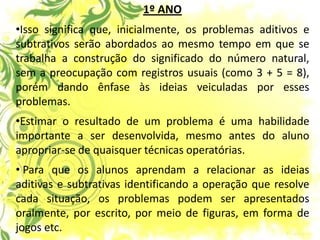 1º ANO 
•Isso significa que, inicialmente, os problemas aditivos e subtrativos serão abordados ao mesmo tempo em que se trabalha a construção do significado do número natural, sem a preocupação com registros usuais (como 3 + 5 = 8), porém dando ênfase às ideias veiculadas por esses problemas. 
•Estimar o resultado de um problema é uma habilidade importante a ser desenvolvida, mesmo antes do aluno apropriar-se de quaisquer técnicas operatórias. 
• Para que os alunos aprendam a relacionar as ideias aditivas e subtrativas identificando a operação que resolve cada situação, os problemas podem ser apresentados oralmente, por escrito, por meio de figuras, em forma de jogos etc.  