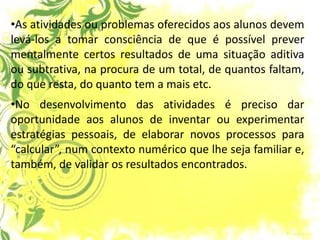 •As atividades ou problemas oferecidos aos alunos devem levá-los a tomar consciência de que é possível prever mentalmente certos resultados de uma situação aditiva ou subtrativa, na procura de um total, de quantos faltam, do que resta, do quanto tem a mais etc. 
•No desenvolvimento das atividades é preciso dar oportunidade aos alunos de inventar ou experimentar estratégias pessoais, de elaborar novos processos para “calcular”, num contexto numérico que lhe seja familiar e, também, de validar os resultados encontrados.  