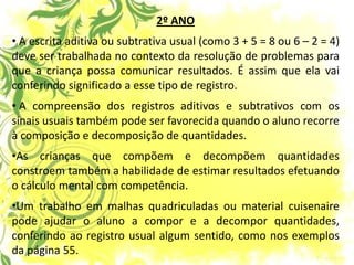 2º ANO 
• A escrita aditiva ou subtrativa usual (como 3 + 5 = 8 ou 6 – 2 = 4) deve ser trabalhada no contexto da resolução de problemas para que a criança possa comunicar resultados. É assim que ela vai conferindo significado a esse tipo de registro. 
• A compreensão dos registros aditivos e subtrativos com os sinais usuais também pode ser favorecida quando o aluno recorre à composição e decomposição de quantidades. 
•As crianças que compõem e decompõem quantidades constroem também a habilidade de estimar resultados efetuando o cálculo mental com competência. 
•Um trabalho em malhas quadriculadas ou material cuisenaire pode ajudar o aluno a compor e a decompor quantidades, conferindo ao registro usual algum sentido, como nos exemplos da página 55.  