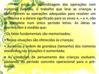 No início da aprendizagem das operações com números naturais, o trabalho que leva as crianças a identificarem as operações adequadas para resolver um problema e a darem significado para os sinais +, – e =, não se completa num único período letivo. As ideias se aperfeiçoam à medida que: 
• Os fatos fundamentais são memorizados; • Novas situações são oferecidas às crianças; • Aumenta a ordem de grandeza (tamanho) dos números envolvidos nas situações é aumentada; • As condições de pensamento das crianças evoluem, passando do período concreto operacional para o pré- formal.  