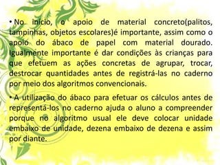 • No início, o apoio de material concreto(palitos, tampinhas, objetos escolares)é importante, assim como o apoio do ábaco de papel com material dourado. Igualmente importante é dar condições às crianças para que efetuem as ações concretas de agrupar, trocar, destrocar quantidades antes de registrá-las no caderno por meio dos algoritmos convencionais. 
• A utilização do ábaco para efetuar os cálculos antes de representá-los no caderno ajuda o aluno a compreender porque no algoritmo usual ele deve colocar unidade embaixo de unidade, dezena embaixo de dezena e assim por diante.  