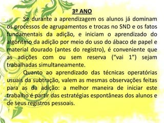 3º ANO Se durante a aprendizagem os alunos já dominam os processos de agrupamentos e trocas no SND e os fatos fundamentais da adição, e iniciam o aprendizado do algoritmo da adição por meio do uso do ábaco de papel e material dourado (antes do registro), é conveniente que as adições com ou sem reserva (“vai 1”) sejam trabalhadas simultaneamente. Quanto ao aprendizado das técnicas operatórias usuais da subtração, valem as mesmas observações feitas para as da adição: a melhor maneira de iniciar este trabalho é partir das estratégias espontâneas dos alunos e de seus registros pessoais.  