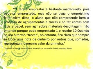 “O termo emprestar é bastante inadequado, pois pede-se emprestado, mas não se paga o empréstimo feito. Além disso, o aluno que não compreende bem o processo de agrupamentos e trocas e só faz contas com lápis e papel, sem agir sobre materiais decontagem, não entende porque pede emprestado 1 e recebe 10.Quando se usa o termo “trocar”, no entanto, fica claro que sempre se troca uma nota de dinheiro por outras que, somadas, representam o mesmo valor da primeira.” Como dois e dois. A construção da matemática, de Marília Toledo e Mauro Toledo  