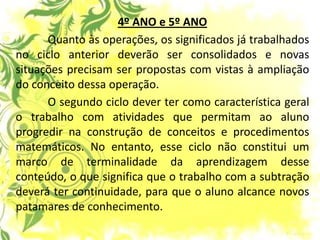 4º ANO e 5º ANO Quanto às operações, os significados já trabalhados no ciclo anterior deverão ser consolidados e novas situações precisam ser propostas com vistas à ampliação do conceito dessa operação. O segundo ciclo dever ter como característica geral o trabalho com atividades que permitam ao aluno progredir na construção de conceitos e procedimentos matemáticos. No entanto, esse ciclo não constitui um marco de terminalidade da aprendizagem desse conteúdo, o que significa que o trabalho com a subtração deverá ter continuidade, para que o aluno alcance novos patamares de conhecimento.  
