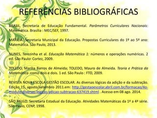 REFERÊNCIAS BIBLIOGRÁFICAS BRASIL. Secretaria de Educação Fundamental. Parâmetros Curriculares Nacionais: Matemática. Brasília : MEC/SEF, 1997. MARÍLIA. Secretaria Municipal da Educação. Propostas Curriculares do 1º ao 5º ano: Matemática. São Paulo, 2013. NUNES, Terezinha et al. Educação Matemática 1: números e operações numéricas. 2 ed. São Paulo: Cortez, 2009. TOLEDO, Marília Barros de Almeida; TOLEDO, Mauro de Almeida. Teoria e Prática da Matemática :como dois e dois. 1 ed. São Paulo : FTD, 2009. REVISTA NOVA ESCOLA GESTÃO ESCOLAR. As diversas lógicas da adição e da subtração. Edição 15, agosto/setembro 2011.em: http://gestaoescolar.abril.com.br/formacao/4o- modulo-diversas-logicas-adicao-subtracao-637419.shtml . Acesso em 08 ago. 2014. SÃO PAULO. Secretaria Estadual da Educação. Atividades Matemáticas da 1ª a 4ª série. São Paulo, CENP, 1998. 