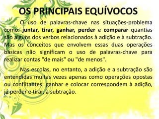 OS PRINCIPAIS EQUÍVOCOS 
O uso de palavras-chave nas situações-problema como: juntar, tirar, ganhar, perder e comparar quantias são alguns dos verbos relacionados à adição e à subtração. Mas os conceitos que envolvem essas duas operações básicas não significam o uso de palavras-chave para realizar contas "de mais" ou "de menos". 
Nas escolas, no entanto, a adição e a subtração são entendidas muitas vezes apenas como operações opostas ou conflitantes: ganhar e colocar correspondem à adição, já perder e tirar, à subtração. 
 