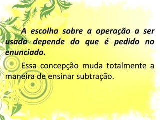 A escolha sobre a operação a ser usada depende do que é pedido no enunciado. 
Essa concepção muda totalmente a maneira de ensinar subtração.  