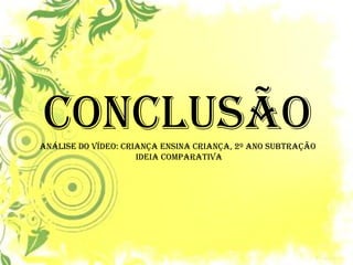 CONCLUSÃO 
ANÁLISE DO VÍDEO: Criança ensina criança, 2º ano subtração 
ideia comparativa  