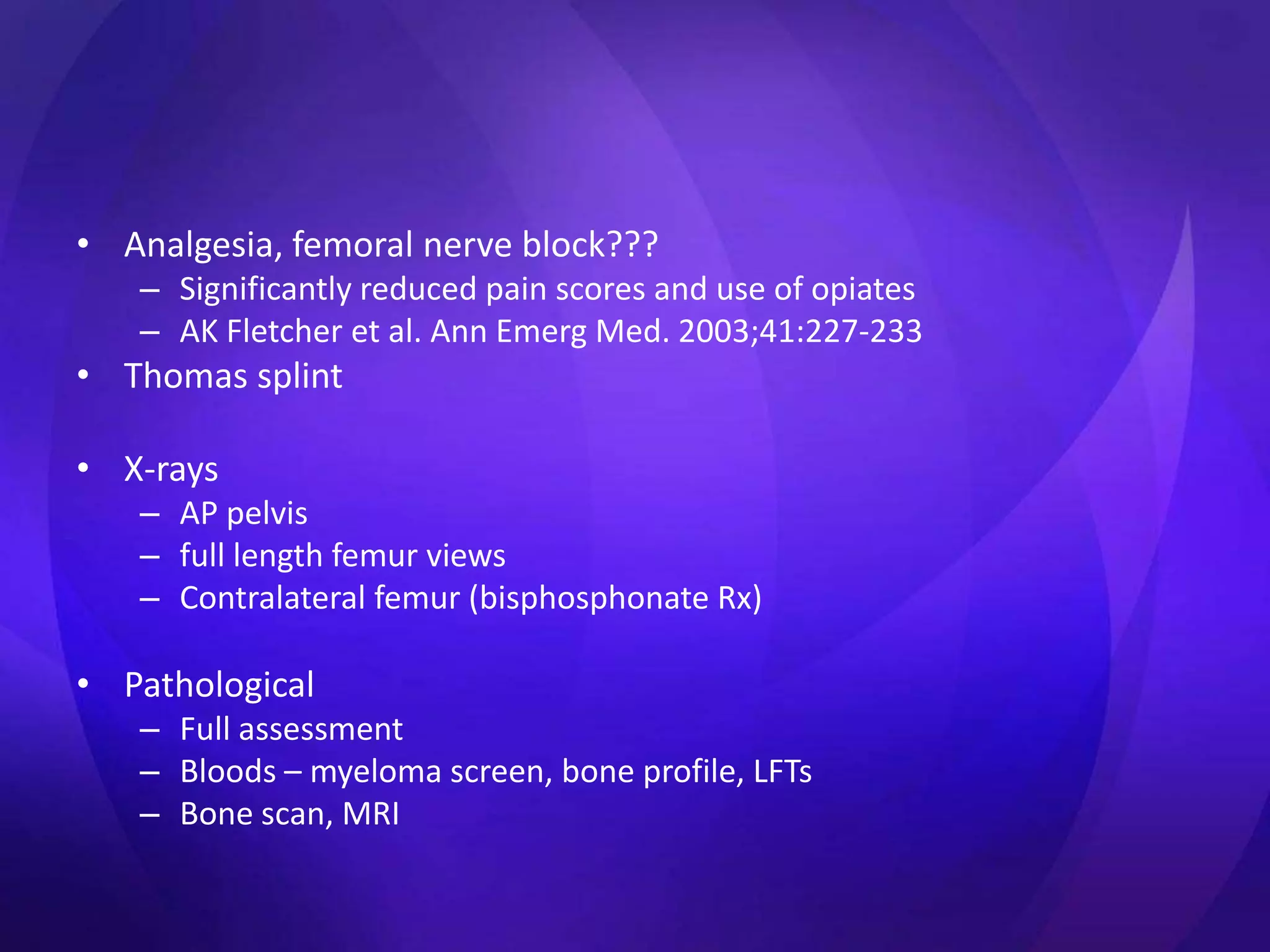 • Analgesia, femoral nerve block???
   – Significantly reduced pain scores and use of opiates
   – AK Fletcher et al. Ann Emerg Med. 2003;41:227-233
• Thomas splint

• X-rays
   – AP pelvis
   – full length femur views
   – Contralateral femur (bisphosphonate Rx)

• Pathological
   – Full assessment
   – Bloods – myeloma screen, bone profile, LFTs
   – Bone scan, MRI
 