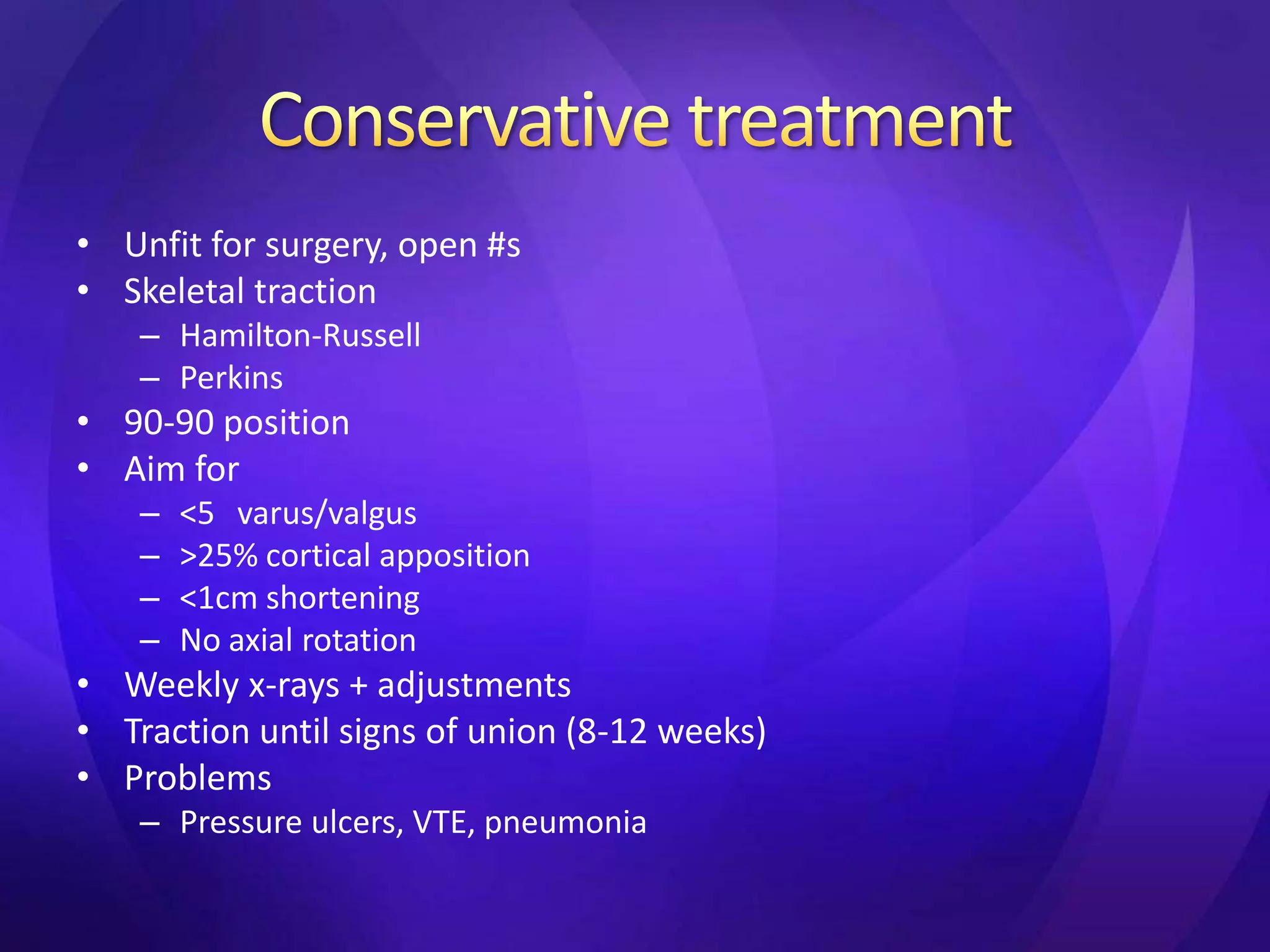 • Unfit for surgery, open #s
• Skeletal traction
    – Hamilton-Russell
    – Perkins
• 90-90 position
• Aim for
    –   <5 varus/valgus
    –   >25% cortical apposition
    –   <1cm shortening
    –   No axial rotation
• Weekly x-rays + adjustments
• Traction until signs of union (8-12 weeks)
• Problems
    – Pressure ulcers, VTE, pneumonia
 