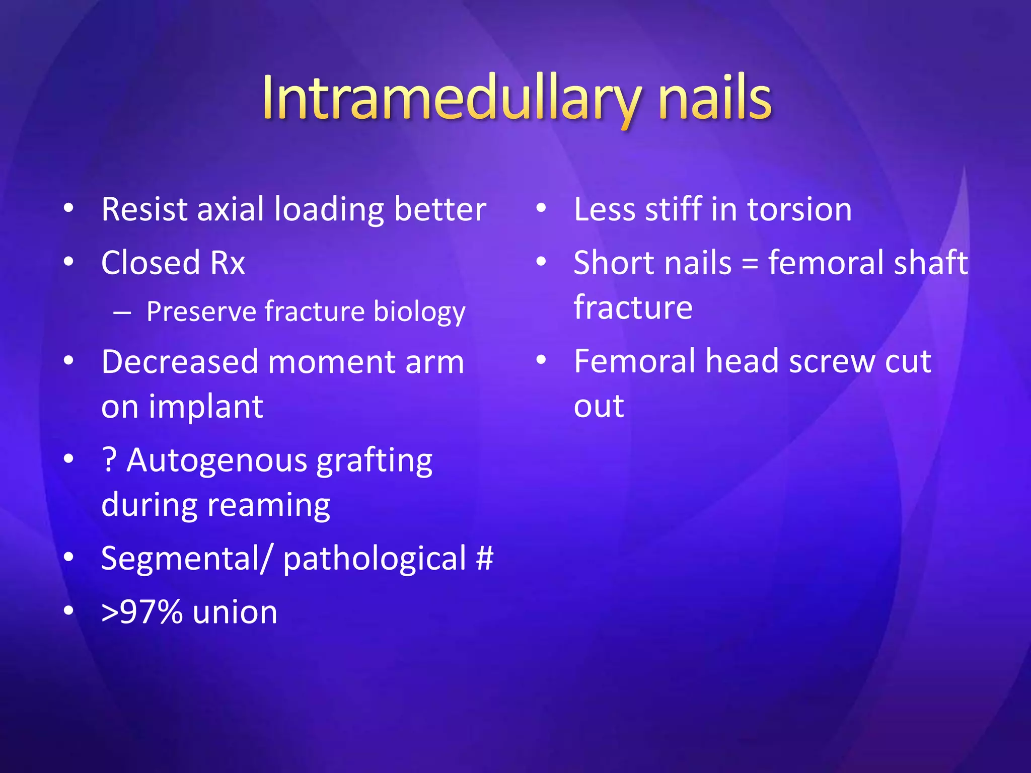 • Resist axial loading better    • Less stiff in torsion
• Closed Rx                      • Short nails = femoral shaft
   – Preserve fracture biology     fracture
• Decreased moment arm           • Femoral head screw cut
  on implant                       out
• ? Autogenous grafting
  during reaming
• Segmental/ pathological #
• >97% union
 