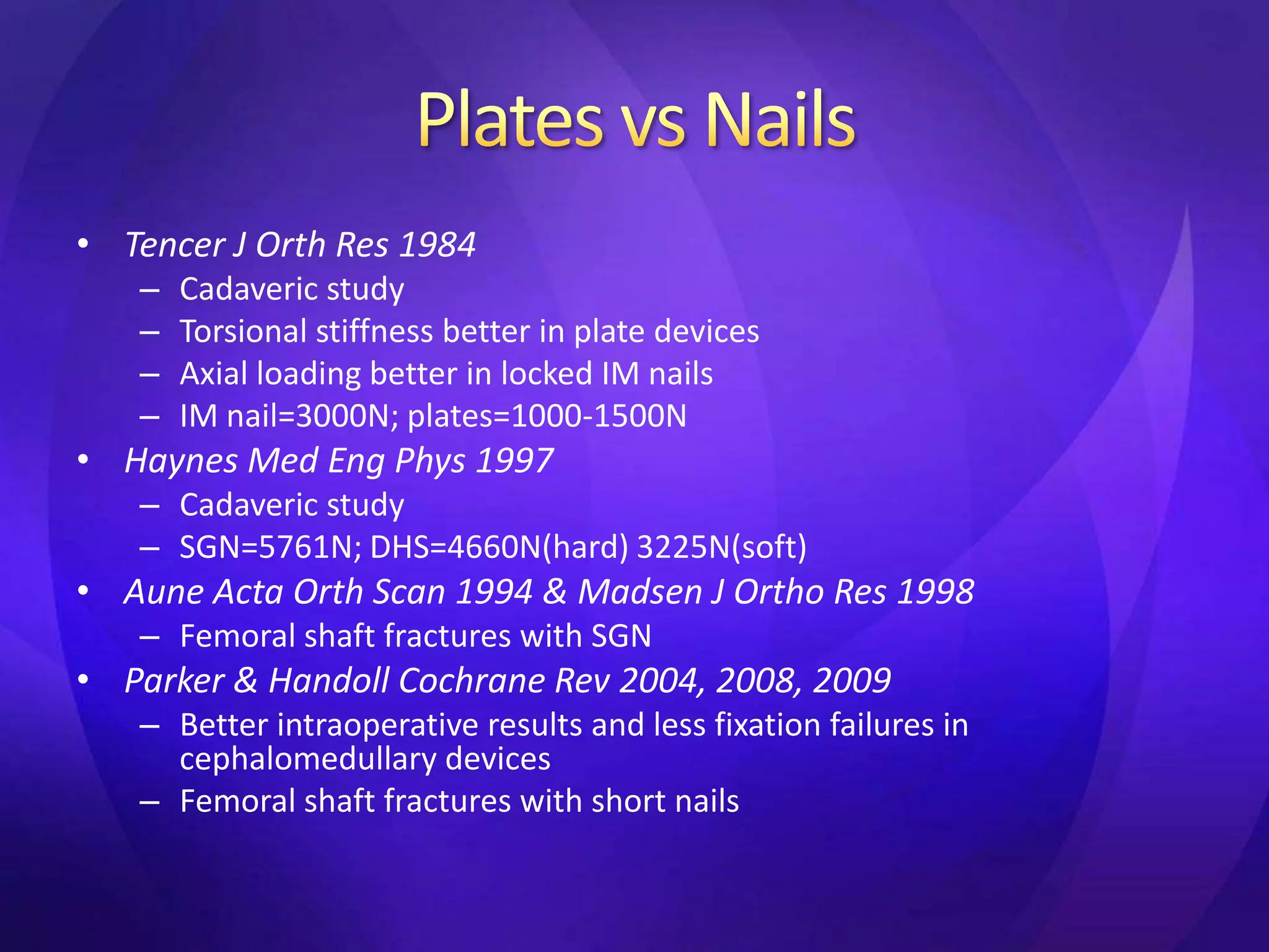 • Tencer J Orth Res 1984
   –   Cadaveric study
   –   Torsional stiffness better in plate devices
   –   Axial loading better in locked IM nails
   –   IM nail=3000N; plates=1000-1500N
• Haynes Med Eng Phys 1997
   – Cadaveric study
   – SGN=5761N; DHS=4660N(hard) 3225N(soft)
• Aune Acta Orth Scan 1994 & Madsen J Ortho Res 1998
   – Femoral shaft fractures with SGN
• Parker & Handoll Cochrane Rev 2004, 2008, 2009
   – Better intraoperative results and less fixation failures in
     cephalomedullary devices
   – Femoral shaft fractures with short nails
 