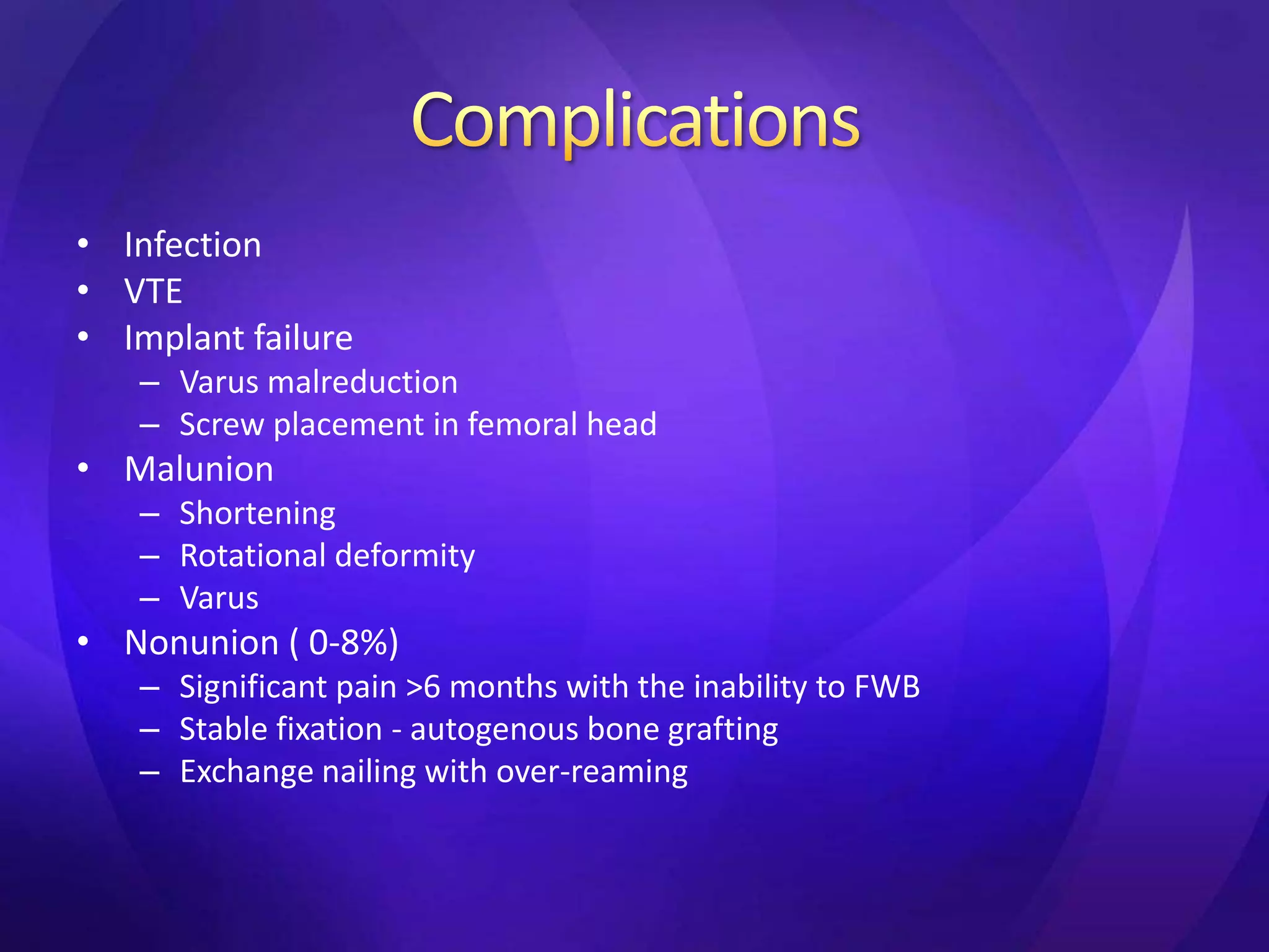 • Infection
• VTE
• Implant failure
   – Varus malreduction
   – Screw placement in femoral head
• Malunion
   – Shortening
   – Rotational deformity
   – Varus
• Nonunion ( 0-8%)
   – Significant pain >6 months with the inability to FWB
   – Stable fixation - autogenous bone grafting
   – Exchange nailing with over-reaming
 